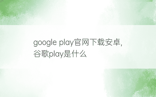 google play官网下载安卓,谷歌play是什么